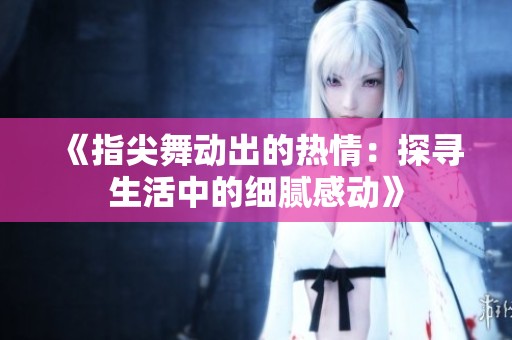 《指尖舞动出的热情：探寻生活中的细腻感动》