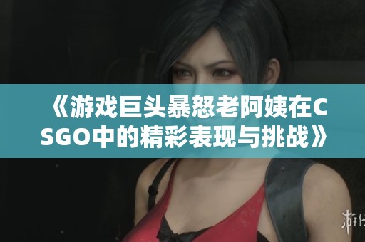 《游戏巨头暴怒老阿姨在CSGO中的精彩表现与挑战》
