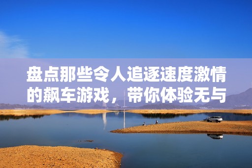 盘点那些令人追逐速度激情的飙车游戏，带你体验无与伦比的速度快感与刺激挑战