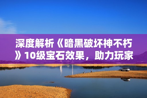深度解析《暗黑破坏神不朽》10级宝石效果，助力玩家提升战斗力与冒险体验