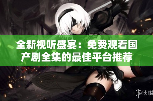 全新视听盛宴：免费观看国产剧全集的最佳平台推荐