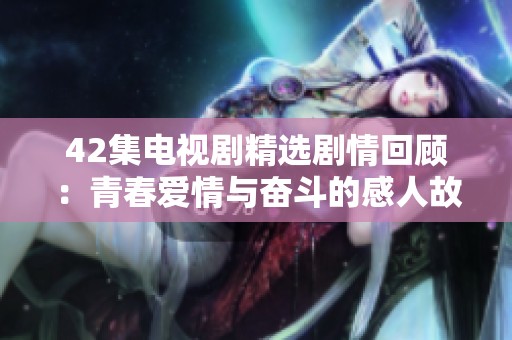 42集电视剧精选剧情回顾：青春爱情与奋斗的感人故事
