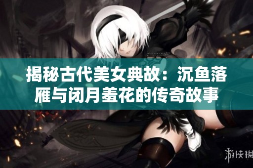 揭秘古代美女典故：沉鱼落雁与闭月羞花的传奇故事