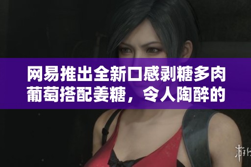 网易推出全新口感剥糖多肉葡萄搭配姜糖，令人陶醉的美味体验