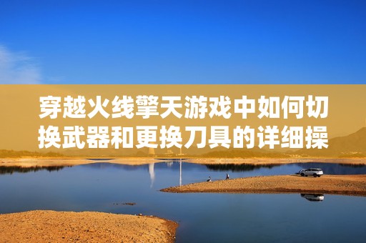穿越火线擎天游戏中如何切换武器和更换刀具的详细操作指南