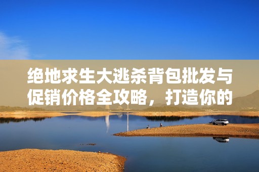 绝地求生大逃杀背包批发与促销价格全攻略，打造你的游戏装备收藏