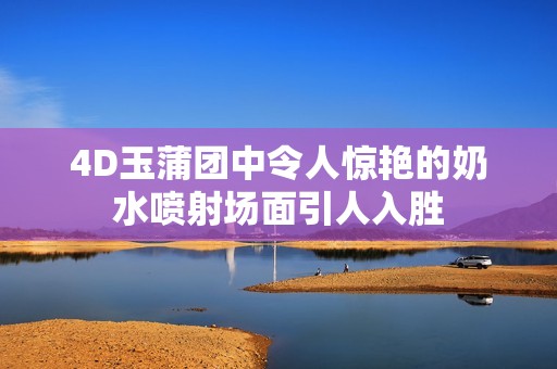 4D玉蒲团中令人惊艳的奶水喷射场面引人入胜