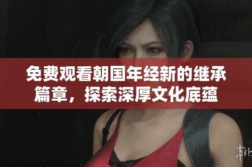 免费观看朝国年经新的继承篇章，探索深厚文化底蕴