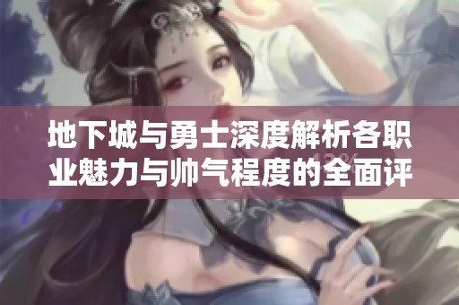 地下城与勇士深度解析各职业魅力与帅气程度的全面评测与比较