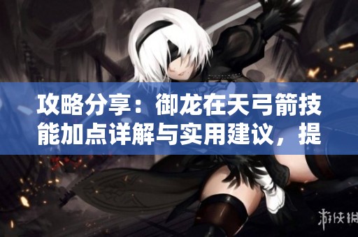 攻略分享：御龙在天弓箭技能加点详解与实用建议，提升战斗力的关键技巧