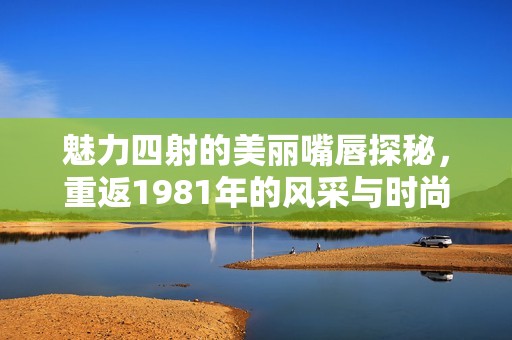 魅力四射的美丽嘴唇探秘，重返1981年的风采与时尚