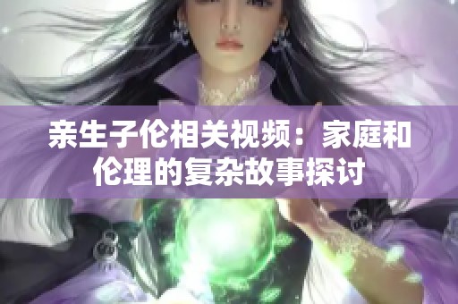 亲生子伦相关视频：家庭和伦理的复杂故事探讨