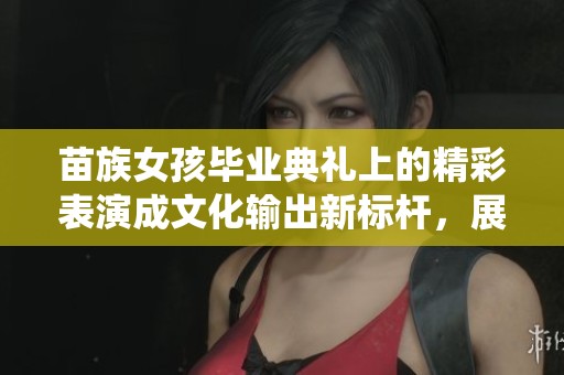 苗族女孩毕业典礼上的精彩表演成文化输出新标杆，展现传统魅力与现代风采