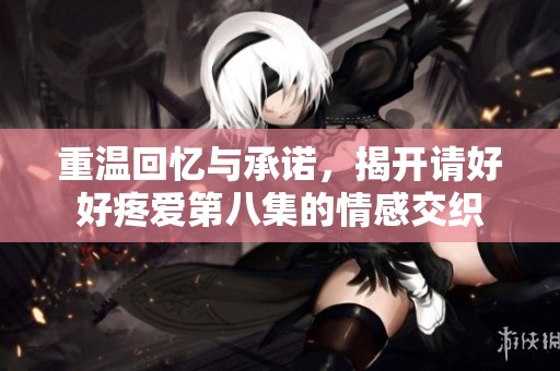 重温回忆与承诺，揭开请好好疼爱第八集的情感交织