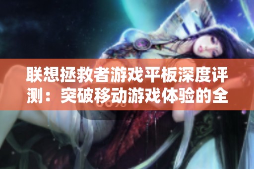 联想拯救者游戏平板深度评测：突破移动游戏体验的全新极限与用户反馈分析