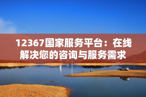 12367国家服务平台：在线解决您的咨询与服务需求