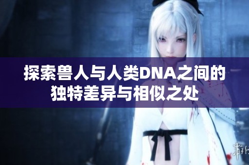 探索兽人与人类DNA之间的独特差异与相似之处