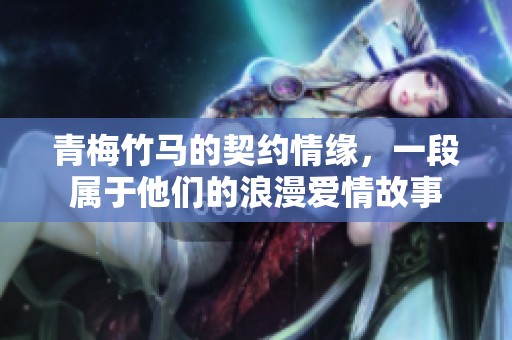青梅竹马的契约情缘，一段属于他们的浪漫爱情故事
