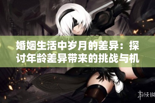 婚姻生活中岁月的差异：探讨年龄差异带来的挑战与机遇