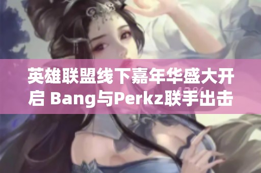 英雄联盟线下嘉年华盛大开启 Bang与Perkz联手出击精彩对决不容错过