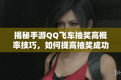 揭秘手游QQ飞车抽奖高概率技巧，如何提高抽奖成功率的方法解析