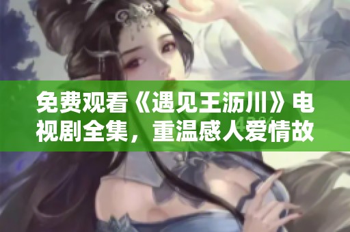 免费观看《遇见王沥川》电视剧全集，重温感人爱情故事