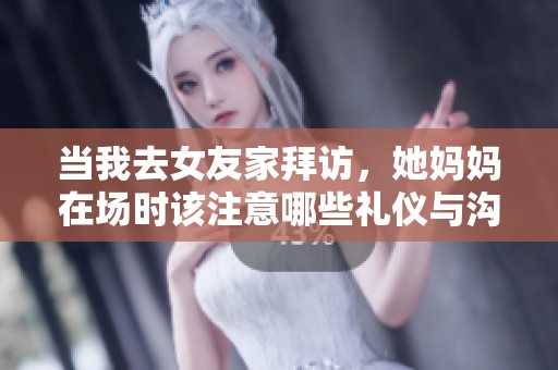 当我去女友家拜访，她妈妈在场时该注意哪些礼仪与沟通技巧