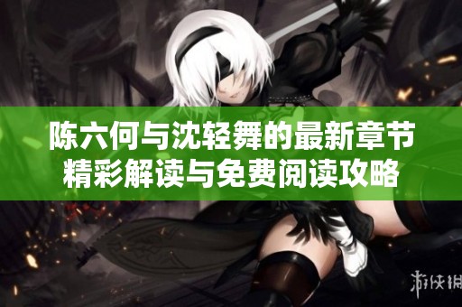 陈六何与沈轻舞的最新章节精彩解读与免费阅读攻略