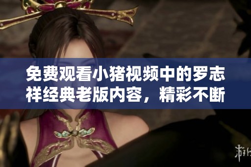免费观看小猪视频中的罗志祥经典老版内容，精彩不断等你来享受