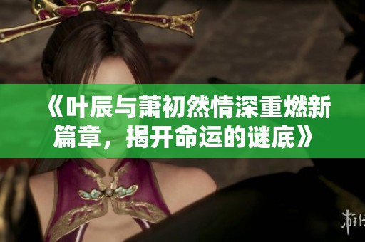 《叶辰与萧初然情深重燃新篇章，揭开命运的谜底》