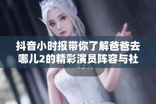 抖音小时报带你了解爸爸去哪儿2的精彩演员阵容与社会新闻动态