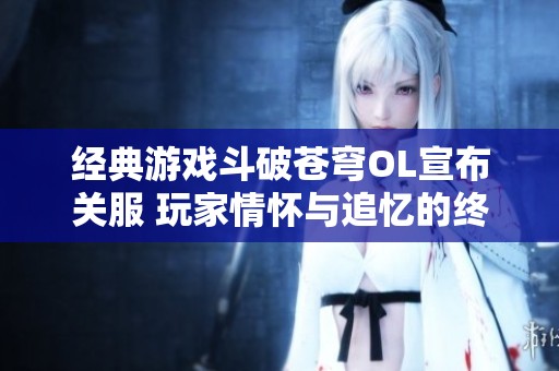 经典游戏斗破苍穹OL宣布关服 玩家情怀与追忆的终章即将到来