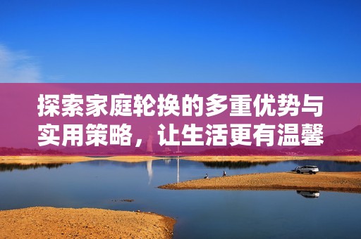 探索家庭轮换的多重优势与实用策略，让生活更有温馨与和谐