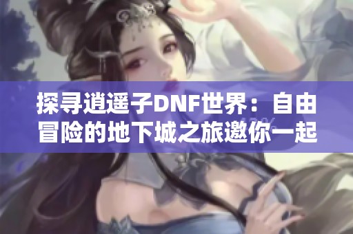 探寻逍遥子DNF世界：自由冒险的地下城之旅邀你一起体验无尽可能