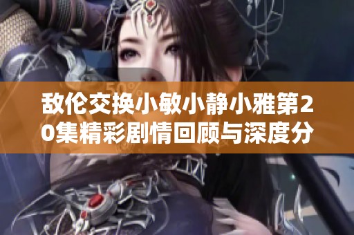 敌伦交换小敏小静小雅第20集精彩剧情回顾与深度分析