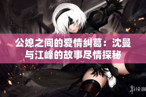公媳之间的爱情纠葛：沈曼与江峰的故事尽情探秘