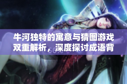 牛河独特的寓意与猜图游戏双重解析，深度探讨成语背后的文化内涵与乐趣