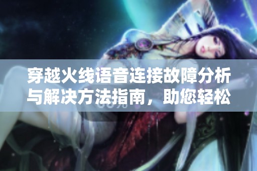 穿越火线语音连接故障分析与解决方法指南，助您轻松畅聊游戏伙伴