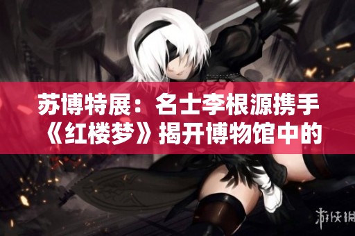 苏博特展：名士李根源携手《红楼梦》揭开博物馆中的文学秘境