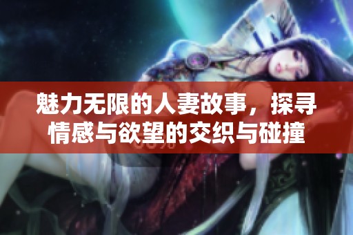 魅力无限的人妻故事，探寻情感与欲望的交织与碰撞