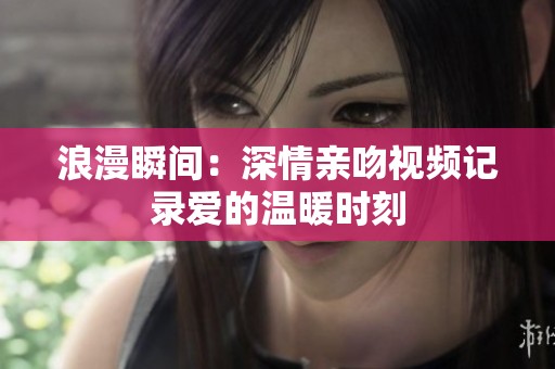 浪漫瞬间：深情亲吻视频记录爱的温暖时刻