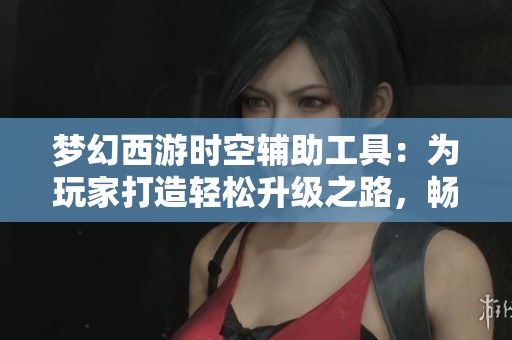 梦幻西游时空辅助工具：为玩家打造轻松升级之路，畅享游戏乐趣新体验