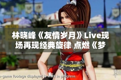 林晓峰《友情岁月》Live现场再现经典旋律 点燃《梦幻西游》玩家的青春记忆