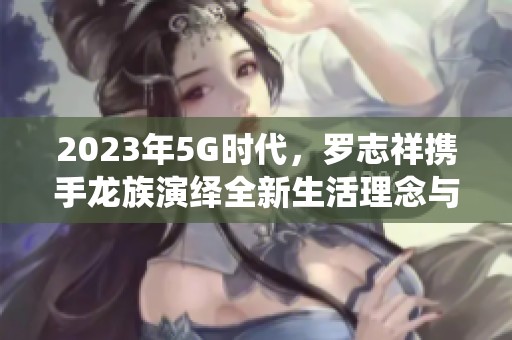 2023年5G时代，罗志祥携手龙族演绎全新生活理念与音乐魅力