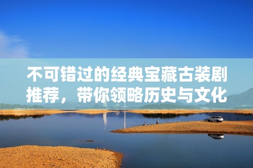不可错过的经典宝藏古装剧推荐，带你领略历史与文化之美