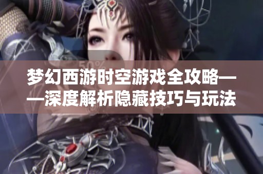 梦幻西游时空游戏全攻略——深度解析隐藏技巧与玩法秘诀