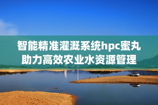 智能精准灌溉系统hpc蜜丸助力高效农业水资源管理