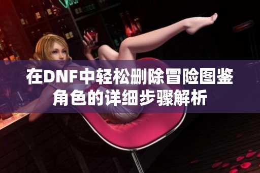 在DNF中轻松删除冒险图鉴角色的详细步骤解析