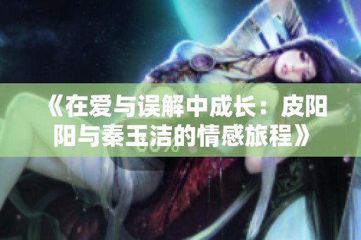 《在爱与误解中成长：皮阳阳与秦玉洁的情感旅程》