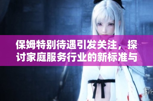 保姆特别待遇引发关注，探讨家庭服务行业的新标准与挑战